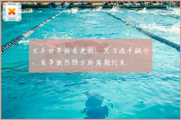 女乒世界排名更新：黑马选手飙升，竞争激烈预示新周期到来