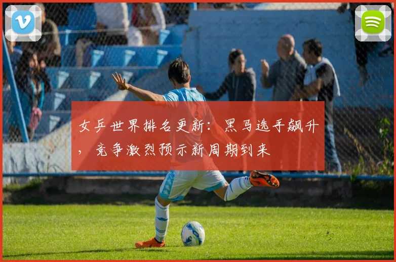 女乒世界排名更新：黑马选手飙升，竞争激烈预示新周期到来