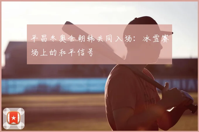 平昌冬奥会朝韩共同入场：冰雪赛场上的和平信号