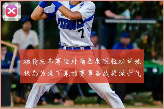 杨倩发布赛场外萌图展现轻松训练状态为接下来的赛事备战提振士气
