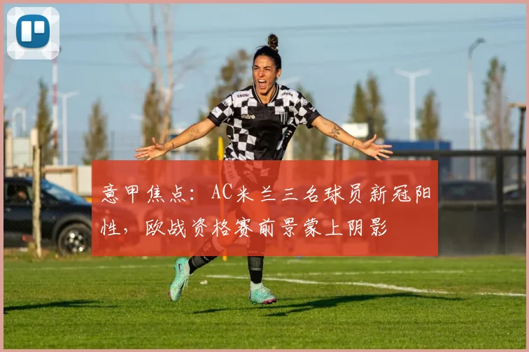 意甲焦点:AC米兰三名球员新冠阳性,欧战资格赛前景蒙上阴影