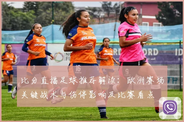 比分直播足球推荐解读：欧洲赛场关键战术与伤停影响及比赛看点