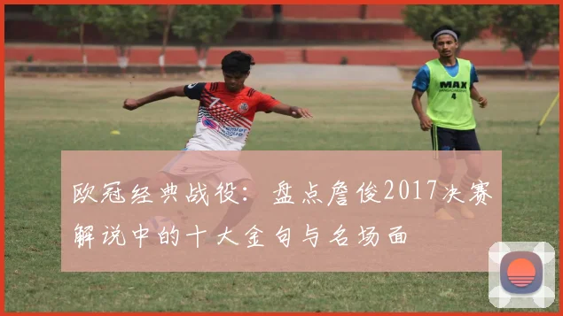 欧冠经典战役：盘点詹俊2017决赛解说中的十大金句与名场面