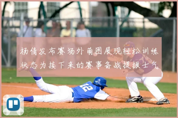 杨倩发布赛场外萌图展现轻松训练状态为接下来的赛事备战提振士气