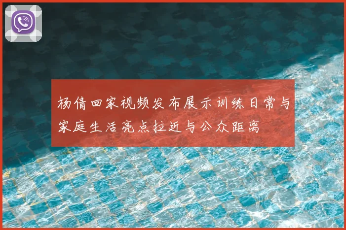 杨倩回家视频发布展示训练日常与家庭生活亮点拉近与公众距离
