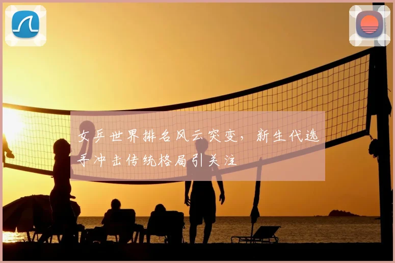 女乒世界排名风云突变，新生代选手冲击传统格局引关注